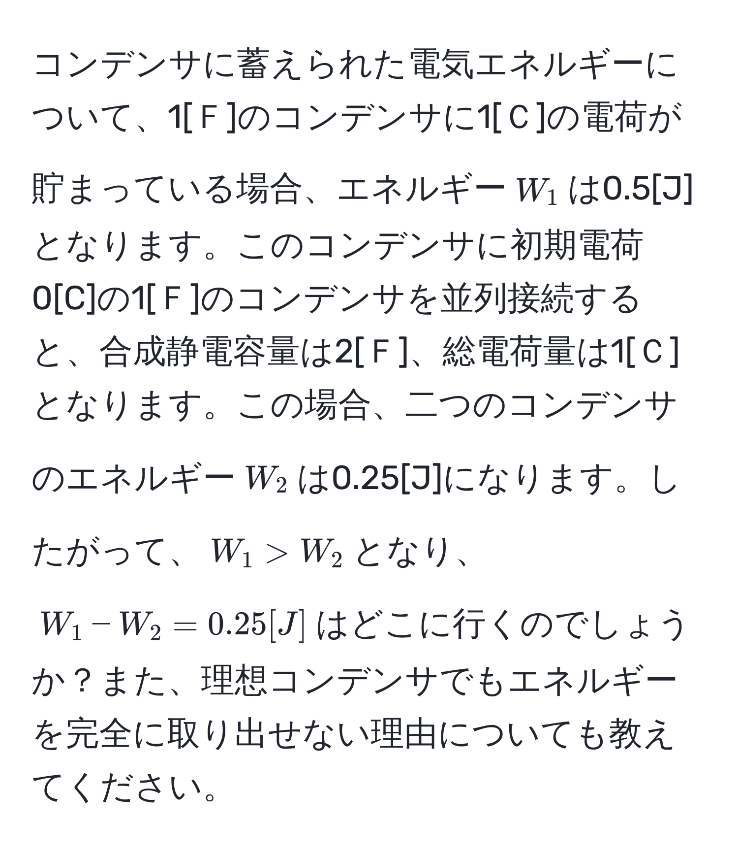 コンデンサに蓄えられた電気エネルギーについて、1[Ｆ]のコンデンサに1[Ｃ]の電荷が貯まっている場合、エネルギー$W_1$は0.5[J]となります。このコンデンサに初期電荷0[C]の1[Ｆ]のコンデンサを並列接続すると、合成静電容量は2[Ｆ]、総電荷量は1[Ｃ]となります。この場合、二つのコンデンサのエネルギー$W_2$は0.25[J]になります。したがって、$W_1 > W_2$となり、$W_1 - W_2 = 0.25[J]$はどこに行くのでしょうか？また、理想コンデンサでもエネルギーを完全に取り出せない理由についても教えてください。