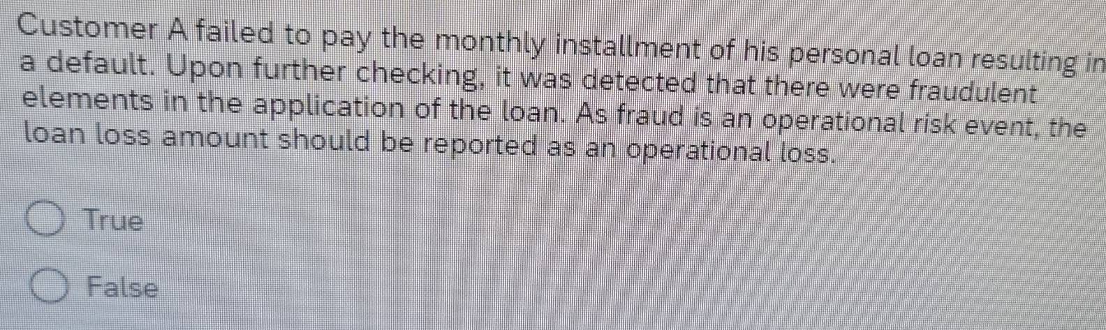 Customer A failed to pay the monthly installment of his personal loan resulting in
a default. Upon further checking, it was detected that there were fraudulent
elements in the application of the loan. As fraud is an operational risk event, the
loan loss amount should be reported as an operational loss.
True
False