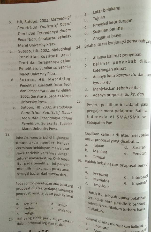 a. Latar belakang
b. HB, Sutopo. 2002. Metodologi
b. Tujuan
c. Proyeksi keuntungan
Penelitian Kualitatif Dasar
d. Susunan panitia
Teori dan Terapannya dalam
e. Anggaran biaya
Penelitian. Surakarta. Sebelas
Maret University Press.
c. Sutopo, HB. 2002. Metodologi 24. Salah satu ciri konjungsi penyebab yait
Penelitian Kualitatif Dasar
Teori dan Terapannya dalam a. Adanya kalimat penyebab
Penelitian. Surakarta: Sebelas b. Kalimat penyebab diikut
keterangan akibat
Maret University Press.
d. Sutopo, HB. Metodologi c. Adanya kata kɑrenα itu dan oleh
Penelitian Kualitatif Dasar Teori karena itu
dan Terapannya dalam Penelitian. d. Menjelaskan sebab akibat
2002. Surakarta: Sebelas Maret e. Adanya preposisi di, ke, dari
University Press. 25.
e. Sutopo, HB. 2002. Metodologi Peserta pelatihan ini adalah para
Penelitian Kualitatif Dasar pengajar mata pelajaran Bahasa
Teori dan Terapannya dalam Indonesia di SMA/SMK se-
Penelitian. Surakarta; Sebelas Kabupaten Pati
Maret University Press.
22. Cuplikan kalimat di atas merupakan
Interaksi yang terjadi di lingkungan unsur proposal yang disebut ...
umum akan memberi banyak a. Tujuan d. Sasaran
cerminan kehidupan masyarakat b. Manfaat
Jawa terlebih kaitannya dengan e. Penutup
c. Tempat
tuturan masyarakatnya. Oleh sebab 26. Kaidah kebahasaan proposal bersifa
itu, pada penelitian ini peneliti
memilih lingkungan puskesmas
a. Persuasif
sebagai bagian dari sumber data.
d. Interogatif
b. Memaksa
e. Imperatif
Pada contoh penutupan latar belakang 27.
c. Emosional
proposal di atas terdapat konjungsi  Untuk itu, sebuah upaya pelatihan
penyebab yang terdapat pada kalimat
terhadap para pendidik tentan
a. pertama d. semua
ketentuan kurikulum terbaru haru
dilakukan.
b. kedua e. tidak ada
c. ketiga
23. Hal yang tidok perlu dicantumkan
Kalimat di atas merupakan kalimat 
dalam proposal kegiatan adalah ...
a. Imperatif
b. Arm a