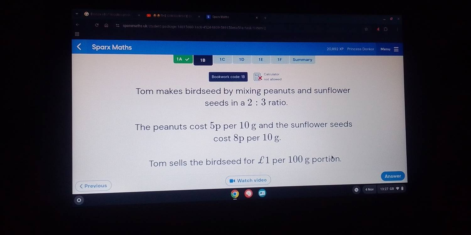 Erwre all on 
Sparx Maths 
sparxmaths uk/student/package/1dd15d60-1ac0-4524-8839-589158e6a51ajtask/1/item/2 
Sparx Maths Menu 
20,892 XP Princess Donkor 
1A 1B 1C 1D 1E 1F Summary 
Bookwork code: 1B Calculator 
not allowed 
Tom makes birdseed by mixing peanuts and sunflower 
seeds in a 2:3 ratio. 
The peanuts cost 5p per 10 g and the sunflower seeds 
cost 8p per 10 g. 
Tom sells the birdseed for £1 per 100 g portion. 
Answer 
Watch video 
< Previous 
4 Nov 13:27 GB ♥