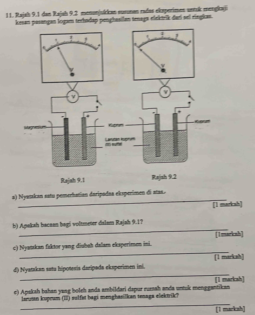 Rajah 9.1 dan Rajah 9.2 menunjukkan summan radas eksperimen untuk mengkaji 
kesau pasangan logam terhadap penghasilan tenaga elektrik daú sel ringkes. 
_ 
a) Nyatakan satu pererhatian daripadaa eksperimen di atas. 
[1 markah] 
_ 
b) Apakah bacaan bagi voltmeter dalam Rajah 9.1? 
[ Imarkceh] 
_ 
c) Nyatakan faktor yang diubah dalam eksperimen ini. 
[1 markah] 
_ 
d) Nyatakan satu hipotesis daripada eksperimen ini. 
[1 markah] 
e) Apakah bahan yang boleh anda ambildari dapur rumah anda untuk menggantikan 
_ 
larutan kuprum (II) sulfat bagi menghasilkan tenaga elektrik? 
[1 markah]