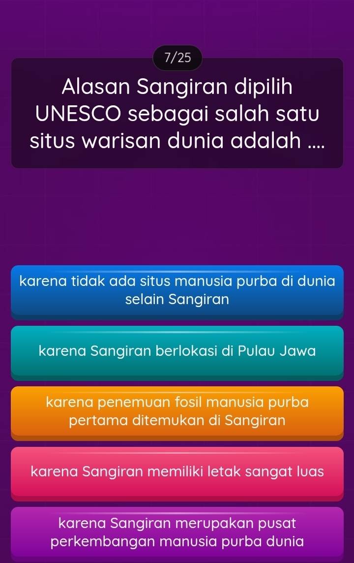 7/25
Alasan Sangiran dipilih
UNESCO sebagai salah satu
situs warisan dunia adalah ....
karena tidak ada situs manusia purba di dunia
selain Sangiran
karena Sangiran berlokasi di Pulau Jawa
karena penemuan fosil manusia purba
pertama ditemukan di Sangiran
karena Sangiran memiliki letak sangat luas
karena Sangiran merupakan pusat
perkembangan manusia purba dunia