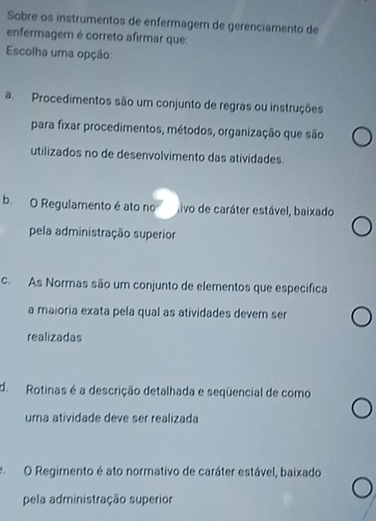 Sobre os instrumentos de enfermagem de gerenciamento de
enfermagem é correto afirmar que:
Escolha uma opção:
a Procedimentos são um conjunto de regras ou instruções
para fixar procedimentos, métodos, organização que são
utilizados no de desenvolvimento das atividades.
b. O Regulamento é ato no tivo de caráter estável, baixado
pela administração superior
c. As Normas são um conjunto de elementos que específica
a maioria exata pela qual as atividades devem ser
realizadas
d. Rotinas é a descrição detalhada e seqüencial de como
uma atividade deve ser realizada
O Regimento é ato normativo de caráter estável, baixado
pela administração superior