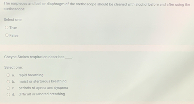 The earpieces and bell or diaphragm of the stethoscope should be cleaned with alcohol before and after using the
stethoscope.
Select one:
True
False
Cheyne-Stokes respiration describes_
Select one:
a. rapid breathing
b. moist or stertorous breathing
c. periods of apnea and dyspnea
d. difficult or labored breathing