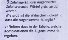 Zufallsgerät: drei Augenwürfel 
Zufallsversuch: Würfel gleichzeitig 
werfen 
Wie groß ist die Wahrscheinlichkeit P 
dass die Augensumme 16 ergibt? 
a) Notiere dazu in der Tabelle, welche 
Kombinationen die Augensumme 16
ergeben.