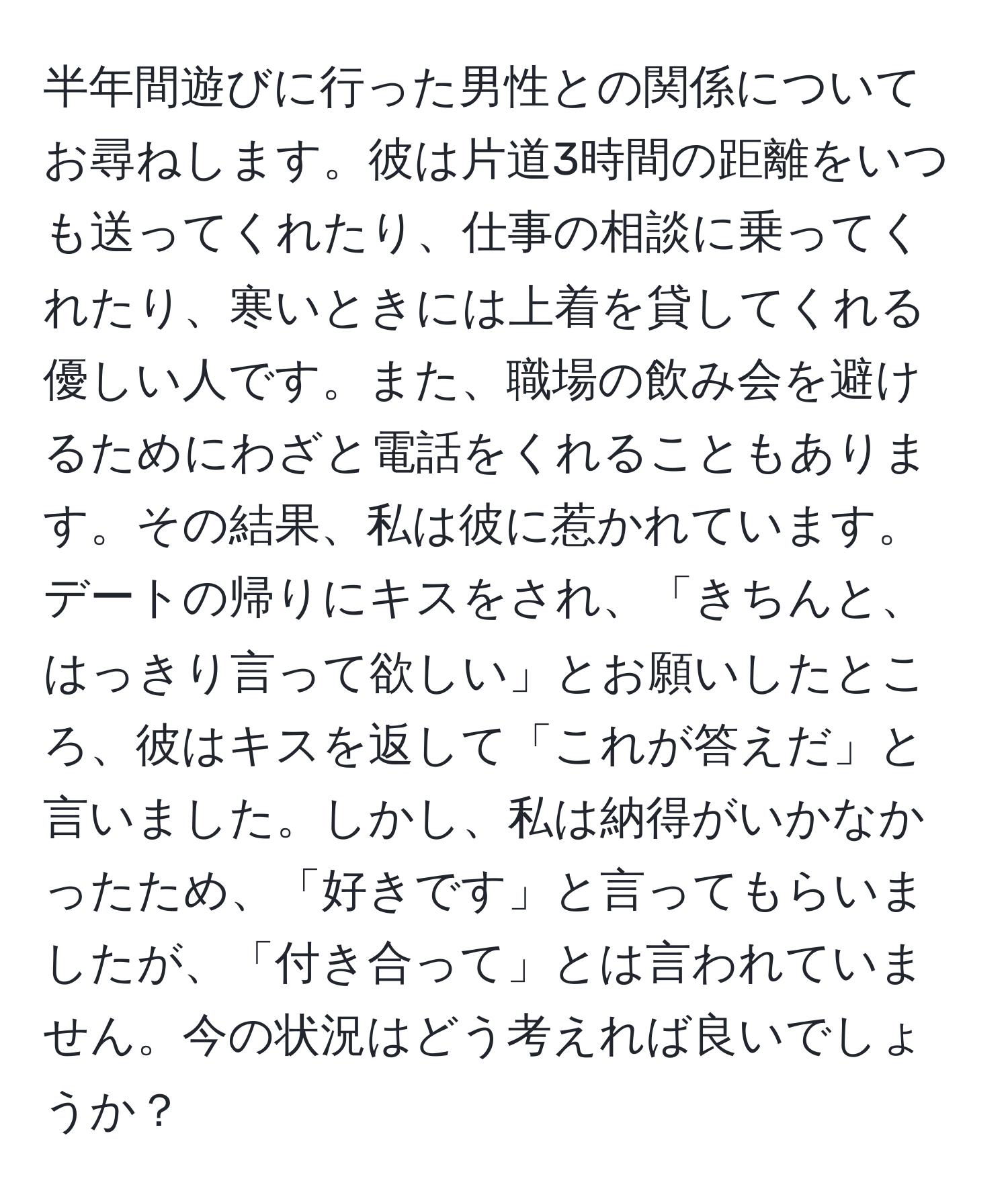 半年間遊びに行った男性との関係についてお尋ねします。彼は片道3時間の距離をいつも送ってくれたり、仕事の相談に乗ってくれたり、寒いときには上着を貸してくれる優しい人です。また、職場の飲み会を避けるためにわざと電話をくれることもあります。その結果、私は彼に惹かれています。デートの帰りにキスをされ、「きちんと、はっきり言って欲しい」とお願いしたところ、彼はキスを返して「これが答えだ」と言いました。しかし、私は納得がいかなかったため、「好きです」と言ってもらいましたが、「付き合って」とは言われていません。今の状況はどう考えれば良いでしょうか？