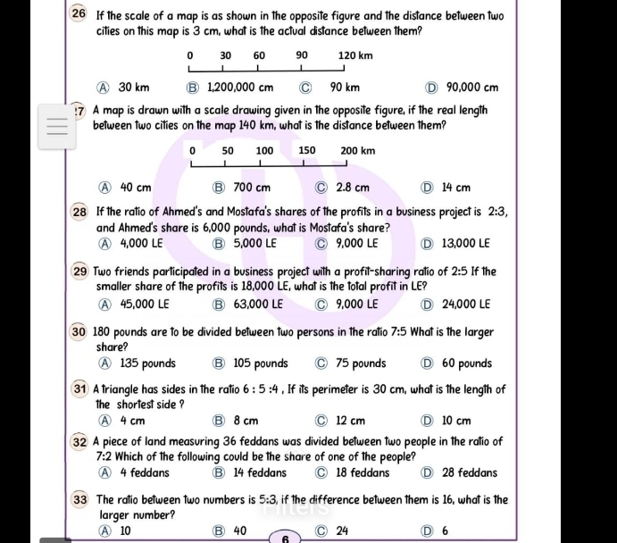 If the scale of a map is as shown in the opposite figure and the distance between two
cities on this map is 3 cm, what is the actual distance between them?
Ⓐ 30 km Ⓓ 90,000 cm
:7 A map is drawn with a scale drawing given in the opposite figure, if the real length
between two cities on the map 140 km, what is the distance between them?
0 50 100 150 200 km
A 40 cm B 700 cm Ⓒ 2.8 cm Ⓓ 14 cm
28 If the ratio of Ahmed's and Mostafa's shares of the profits in a business project is 2:3, 
and Ahmed's share is 6,000 pounds, what is Mostafa's share?
A 4,000 LE ⑬ 5,000 LE C 9,000 LE D 13,000 LE
29 Two friends participated in a business project with a profit-sharing ratio of 2:5 If the
smaller share of the profits is 18,000 LE, what is the total profit in LE?
A 45,000 LE B 63,000 LE Ⓒ 9,000 LE D 24,000 LE
30 180 pounds are to be divided between two persons in the ratio 7:5 What is the larger
share?
Ⓐ 135 pounds B 105 pounds Ⓒ 75 pounds D 60 pounds
31 A triangle has sides in the ratio 6:5:4 , If its perimeter is 30 cm, what is the length of
the shortest side ?
Ⓐ 4 cm Ⓑ 8 cm Ⓒ 12 cm Ⓓ 10 cm
32 A piece of land measuring 36 feddans was divided between two people in the ratio of
7:2 Which of the following could be the share of one of the people?
Ⓐ 4 feddans B 14 feddans C 18 feddans D 28 feddans
33 The ratio between two numbers is 5:3 , if the difference between them is 16, what is the
larger number?
A 10 B 40 24 D 6
6