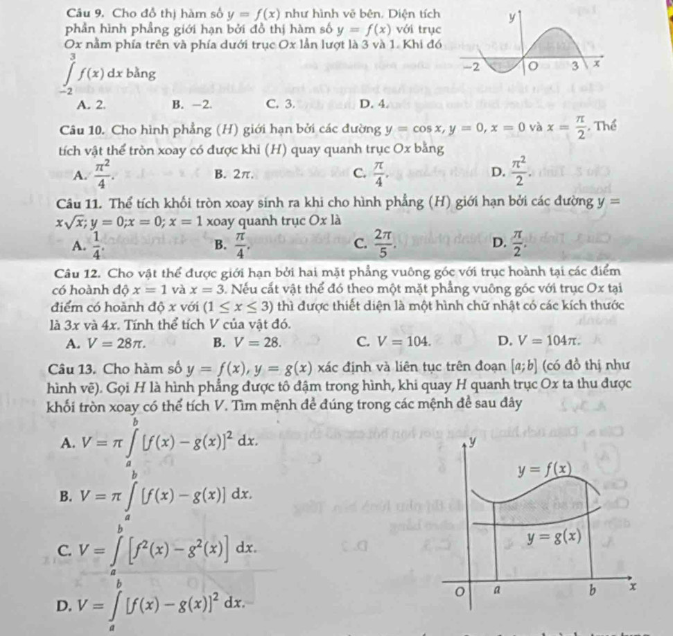 Cho đồ thị hàm số y=f(x) như hình vẽ bên. Diện tích
phần hình phẳng giới hạn bởi đồ thị hàm số y=f(x) với trục
Ox nằm phía trên và phía dưới trục Ox lần lượt là 3 và 1. Khi đó
∈tlimits _(-2)^3f(x)dx bằng
A. 2. B. -2. C. 3. D. 4.
Câu 10. Cho hình phẳng (H) giới hạn bởi các đường y=cos x,y=0,x=0 và x= π /2  Thể
tích vật thể tròn xoay có được khi (H) quay quanh trục Ox bằng
A.  π^2/4 . B. 2π. C.  π /4 . D.  π^2/2 .
Câu 11. Thể tích khối tròn xoay sinh ra khi cho hình phẳng ; (H) giới hạn bởi các đường y=
xsqrt(x);y=0;x=0;x=1 xoay quanh trục Ox là
A.  1/4 .  π /4 .  2π /5 .  π /2 .
B.
C.
D.
Câu 12. Cho vật thể được giới hạn bởi hai mặt phẳng vuông góc với trục hoành tại các điểm
có hoành độ x=1 và x=3. Nếu cắt vật thể đó theo một mặt phẳng vuông góc với trục Ox tại
điểm có hoành dhat Ox với (1≤ x≤ 3) thì được thiết diện là một hình chữ nhật có các kích thước
là 3x và 4x. Tính thể tích V của vật đó.
A. V=28π . B. V=28. C. V=104. D. V=104π .
Câu 13. Cho hàm số y=f(x),y=g(x) xác định và liên tục trên đoạn [a;b] (có đồ thị như
hình vẽ). Gọi H là hình phẳng được tô đậm trong hình, khi quay H quanh trục Ox ta thu được
khối tròn xoay có thể tích V. Tìm mệnh đề đúng trong các mệnh để sau đây
A. V=π ∈tlimits _0^((θ)[f(x)-g(x)]^2)dx.
B. V=π ∈t^b[f(x)-g(x)]dx.
C. V=∈tlimits _a^(b[f^2)(x)-g^2(x)]dx.
D. V=∈t _a[f(x)-g(x)]^2dx.