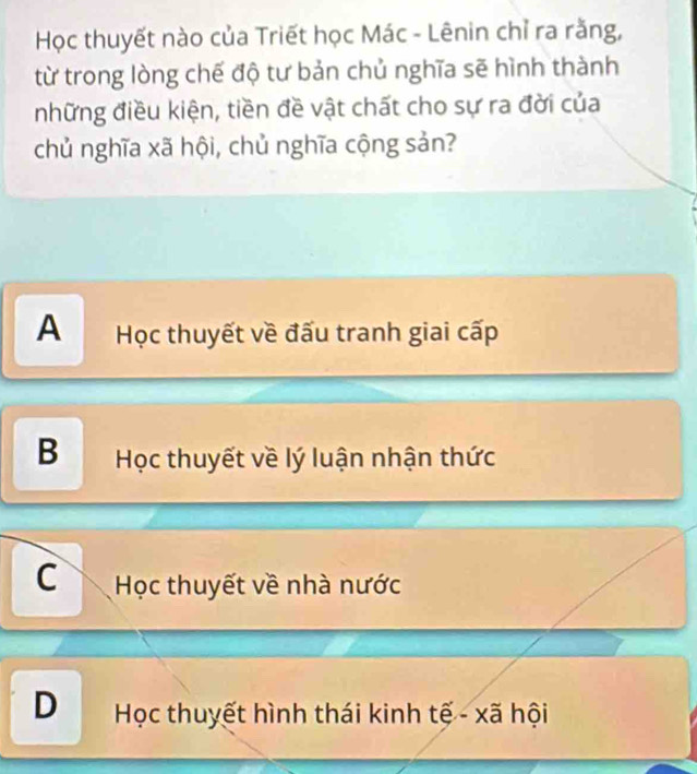 Học thuyết nào của Triết học Mác - Lênin chỉ ra rằng,
từ trong lòng chế độ tư bản chủ nghĩa sẽ hình thành
những điều kiện, tiền đề vật chất cho sự ra đời của
chủ nghĩa xã hội, chủ nghĩa cộng sản?
A Học thuyết về đấu tranh giai cấp
B Học thuyết về lý luận nhận thức
C Học thuyết về nhà nước
D Học thuyết hình thái kinh tế - xã hội