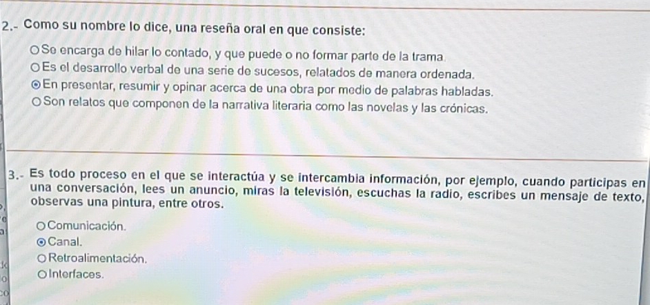 2.- Como su nombre lo dice, una reseña oral en que consiste:
O Se encarga de hilar lo contado, y que puede o no formar parte de la trama.
〇Es el desarrollo verbal de una serie de sucesos, relatados de manera ordenada.
En presentar, resumir y opinar acerca de una obra por medio de palabras habladas.
O Son relatos que componen de la narrativa literaria como las novelas y las crónicas.
3 Es todo proceso en el que se interactúa y se intercambia información, por ejemplo, cuando participas en
una conversación, lees un anuncio, miras la televisión, escuchas la radio, escribes un mensaje de texto,
observas una pintura, entre otros.
Comunicación.
Canal.
Retroalimentación.
(
0 OInterfaces.
:o