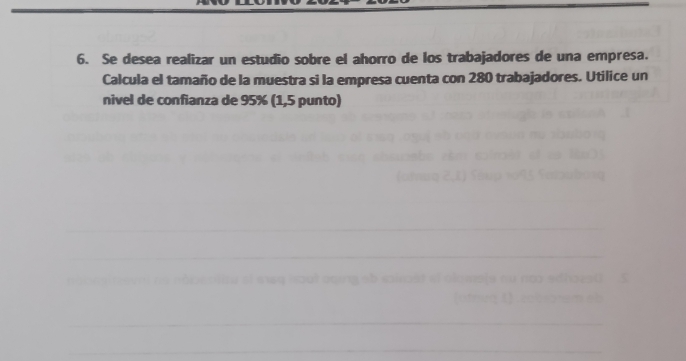 Se desea realizar un estudio sobre el ahorro de los trabajadores de una empresa. 
Calcula el tamaño de la muestra si la empresa cuenta con 280 trabajadores. Utilice un 
nivel de confianza de 95% (1,5 punto)