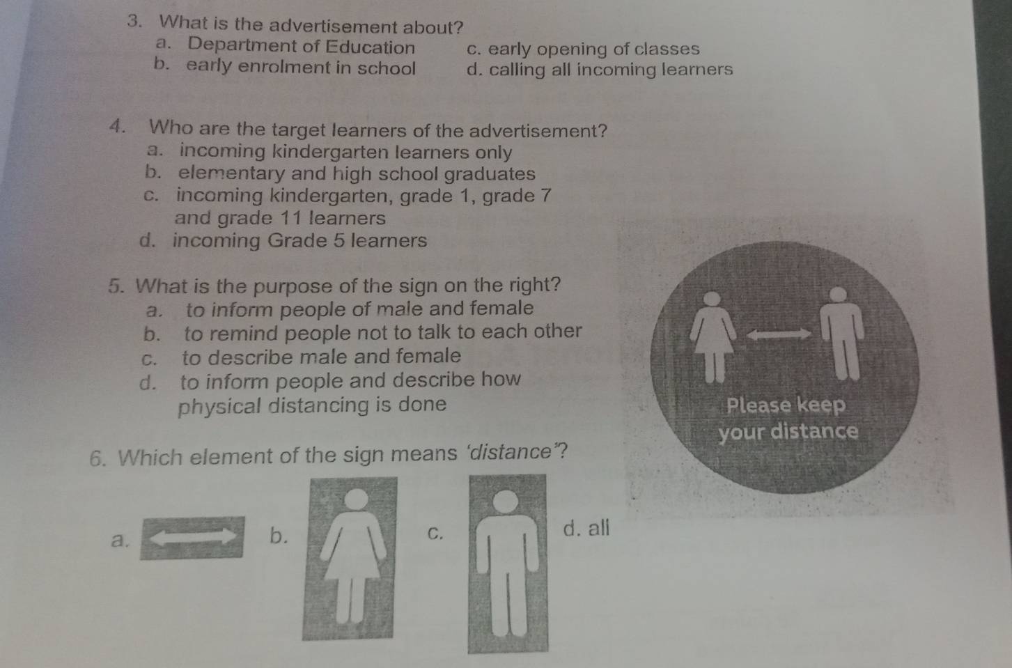 What is the advertisement about?
a. Department of Education c. early opening of classes
b. early enrolment in school d. calling all incoming learners
4. Who are the target learners of the advertisement?
a. incoming kindergarten learners only
b. elementary and high school graduates
c. incoming kindergarten, grade 1, grade 7
and grade 11 learners
d. incoming Grade 5 learners
5. What is the purpose of the sign on the right?
a. to inform people of male and female
b. to remind people not to talk to each other
c. to describe male and female
d. to inform people and describe how
physical distancing is done 
6. Which element of the sign means ‘distance’?
a.
b.
C.
d. all