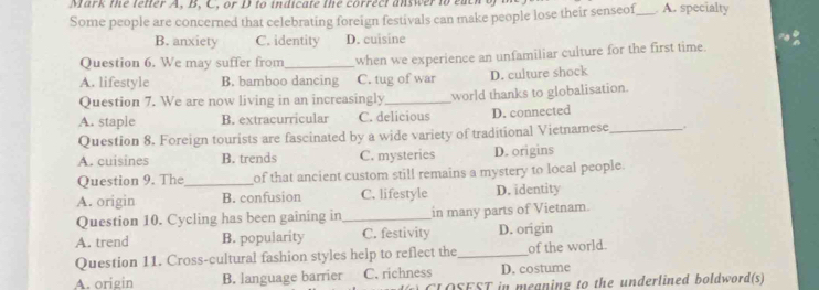 Mark the letter A, B, C, or D to indicate the correct answer to eact _ A. specialty
Some people are concerned that celebrating foreign festivals can make people lose their senseof
B. anxiety C. identity D. cuisine
Question 6. We may suffer from _when we experience an unfamiliar culture for the first time.
A. lifestyle B. bamboo dancing C. tug of war D. culture shock
Question 7. We are now living in an increasingly_ world thanks to globalisation.
A. staple B. extracurricular C. delicious D. connected
Question 8. Foreign tourists are fascinated by a wide variety of traditional Vietnamese_ .
A. cuisines B. trends C. mysteries D. origins
Question 9. The_ of that ancient custom still remains a mystery to local people.
A. origin B. confusion C. lifestyle D. identity
Question 10. Cycling has been gaining in _in many parts of Vietnam.
A. trend B. popularity C. festivity D. origin
Question 11. Cross-cultural fashion styles help to reflect the_ of the world.
A. origin B. language barrier C. richness D. costume
CLOSEST in meaning to the underlined boldword(s)