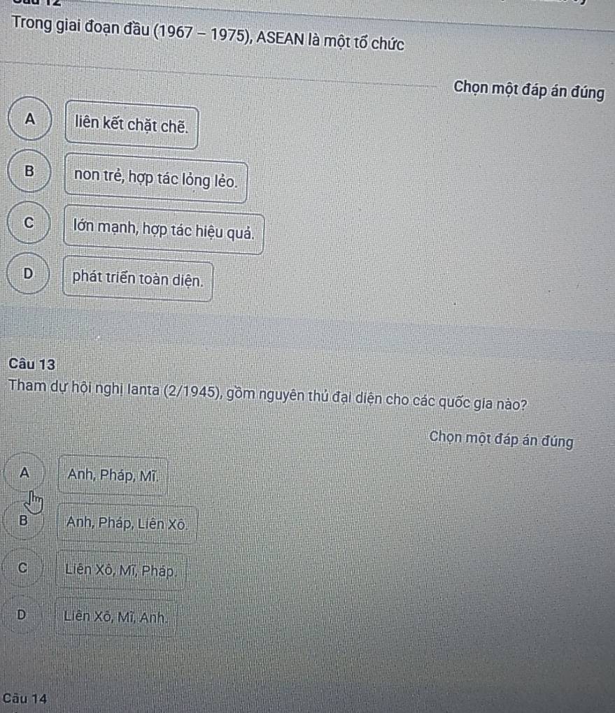 Trong giai đoạn đầu (1967-1975) , ASEAN là một tổ chức
Chọn một đáp án đúng
A liên kết chặt chẽ.
B non trẻ, hợp tác lỏng lẻo.
C lớn mạnh, hợp tác hiệu quả.
D phát triển toàn diện.
Câu 13
Tham dự hội nghị Ianta (2/1945), gồm nguyên thủ đại diện cho các quốc gia nào?
Chọn một đáp án đúng
A Anh, Pháp, Mĩ.
B Anh, Pháp, Liên Xô.
C Liên Xô, Mĩ, Pháp.
D Liên Xô, Mĩ, Anh.
Câu 14