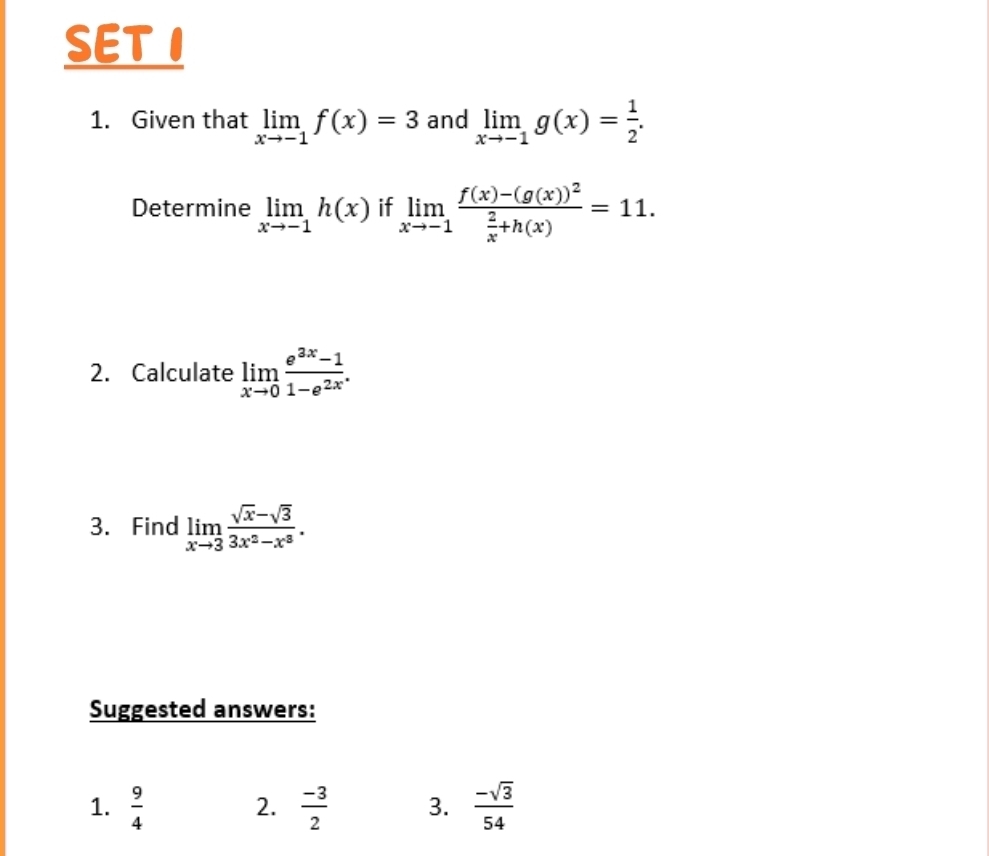 SET I 
1. Given that limlimits _xto -1f(x)=3 and limlimits _xto -1g(x)= 1/2 . 
Determine limlimits _xto -1h(x) if limlimits _xto -1frac f(x)-(g(x))^2 2/x +h(x)=11. 
2. Calculate limlimits _xto 0 (e^(3x)-1)/1-e^(2x) . 
3. Find limlimits _xto 3 (sqrt(x)-sqrt(3))/3x^2-x^3 . 
Suggested answers: 
1.  9/4   (-3)/2  3.  (-sqrt(3))/54 
2.