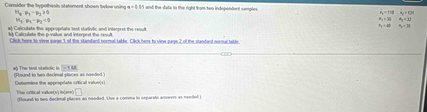 Consider the hypothesis statement shown below using alpha =0.01 and the data to the right from two independent samples. overline x_1=118 overline x_2=131
H_0:mu _1-mu _2≥ 0
H_1:mu _1-mu _2<0</tex>
sigma _1=35 sigma _2=32
a) Calculate the appropriate test statistic and interpret the result
n_1=40 n_2=35
b) Calculate the p -value and interpret the result. 
Click here to view page 1 of the standard normal table. Click here to view page 2 of the standard normal table 
a) The test statistic is -1.68
(Round to two decimal places as needed.) 
Determine the appropriate critical value(s). 
The critical value(s) is(are) □ 
(Round to two decimal places as needed. Use a comma to separate answers as needed.)