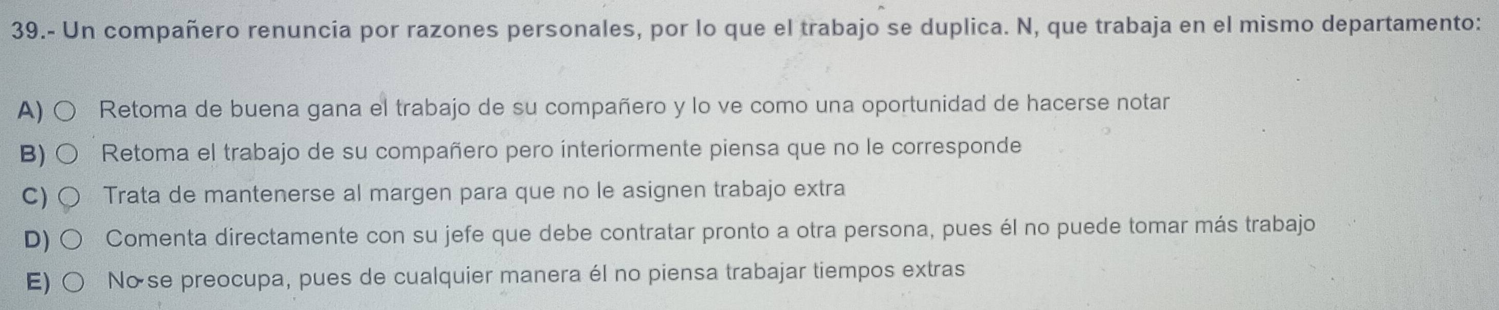 39.- Un compañero renuncia por razones personales, por lo que el trabajo se duplica. N, que trabaja en el mismo departamento:
A) Retoma de buena gana el trabajo de su compañero y lo ve como una oportunidad de hacerse notar
B) Retoma el trabajo de su compañero pero ínteriormente piensa que no le corresponde
C) Trata de mantenerse al margen para que no le asignen trabajo extra
D) Comenta directamente con su jefe que debe contratar pronto a otra persona, pues él no puede tomar más trabajo
E) No se preocupa, pues de cualquier manera él no piensa trabajar tiempos extras