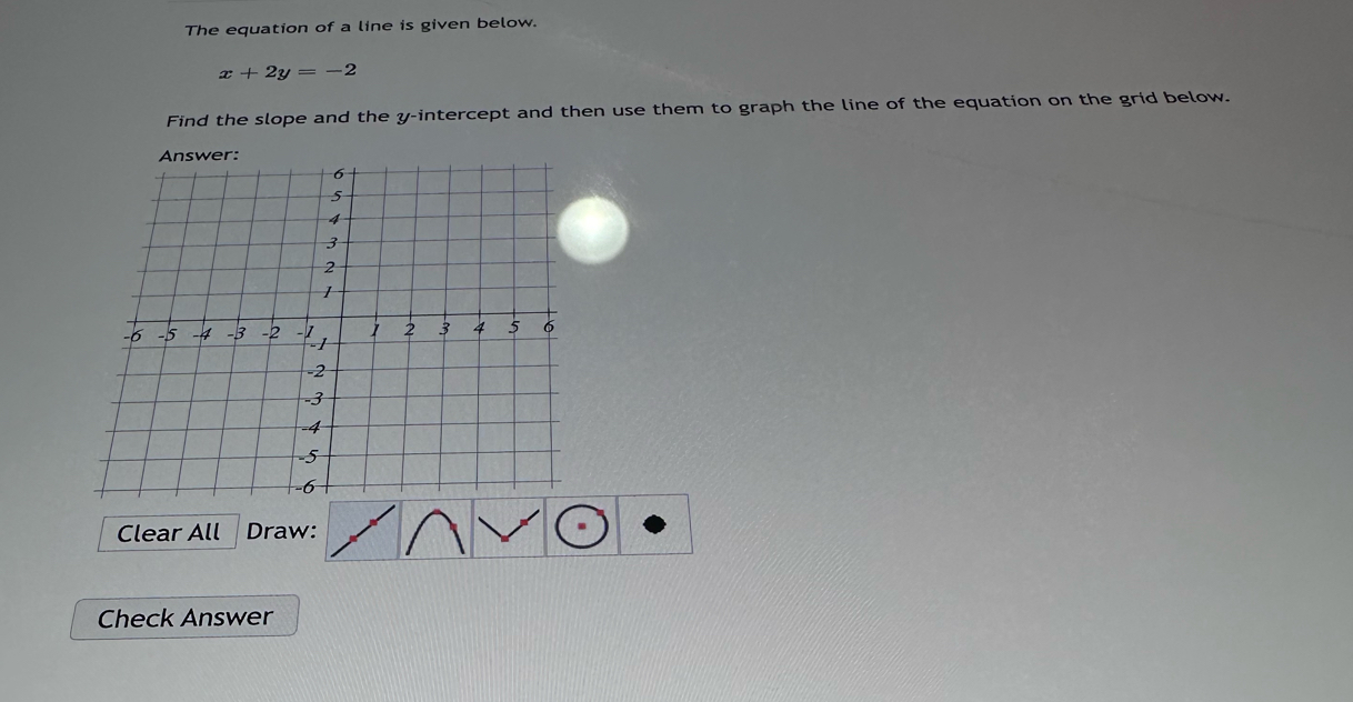 The equation of a line is given below.
x+2y=-2
Find the slope and the y-intercept and then use them to graph the line of the equation on the grid below. 
Clear All Draw: 
Check Answer