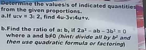 Determine the values/s of indicated quantities 
from the given proportions. 
a.If u:v=3:2 , find 4u-3v:4u+v. 
b.Find the ratio of a: b, if 2a^2-ab-3b^2=0
where a and b!= 0 (hint: divide all by b^2 and 
then use quadratic formula or factoring)