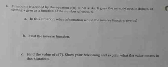 Function c is defined by the equation c(n)=50+4n It gives the monthly cost, in dollars, of 
visiting a gym as a function of the number of visits, π
a. In this situation, what information would the inverse function give us? 
b. Find the inverse function. 
c. Find the value of c(7). Show your reasoning and explain what the value means in 
this situation