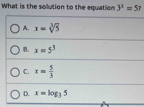 What is the solution to the equation 3^x=5 7
A. x=sqrt[3](5)
B. x=5^3
C. x= 5/3 
D. x=log _35