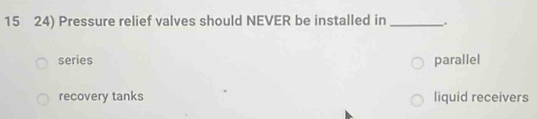 15 24) Pressure relief valves should NEVER be installed in_
series parallel
recovery tanks liquid receivers