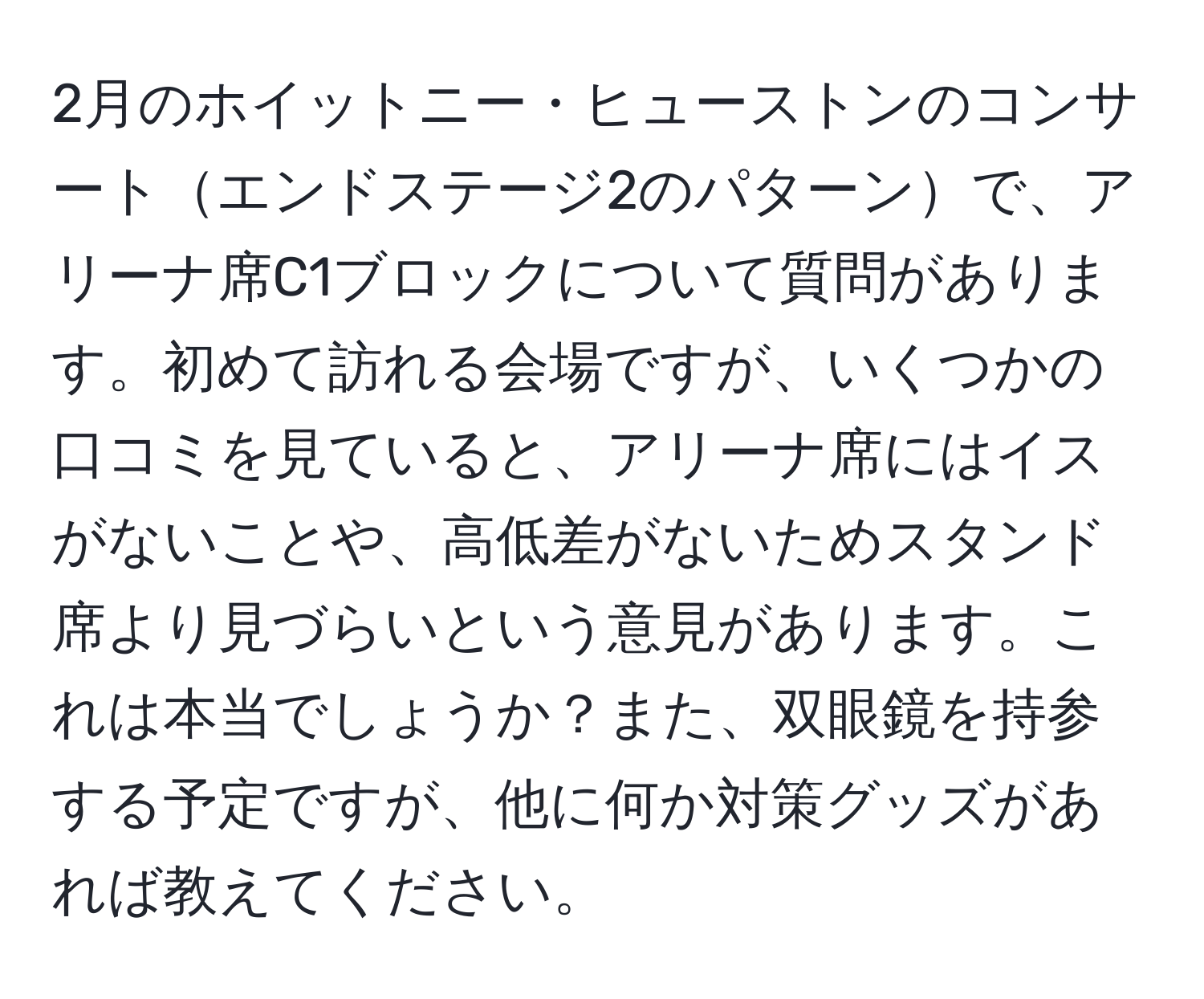 2月のホイットニー・ヒューストンのコンサートエンドステージ2のパターンで、アリーナ席C1ブロックについて質問があります。初めて訪れる会場ですが、いくつかの口コミを見ていると、アリーナ席にはイスがないことや、高低差がないためスタンド席より見づらいという意見があります。これは本当でしょうか？また、双眼鏡を持参する予定ですが、他に何か対策グッズがあれば教えてください。