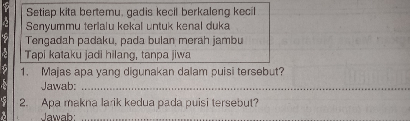 Setiap kita bertemu, gadis kecil berkaleng kecil 
Senyummu terlalu kekal untuk kenal duka 
Tengadah padaku, pada bulan merah jambu 
a Tapi kataku jadi hilang, tanpa jiwa 
1. Majas apa yang digunakan dalam puisi tersebut? 
Jawab:_ 
2. Apa makna larik kedua pada puisi tersebut? 
Jawab: