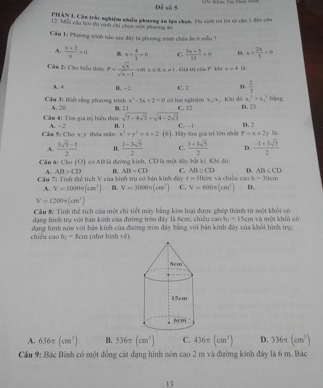 GV: Khúc Thị Thuy Ninh
Đề số 5
PHÀN I. Câu trắc nghiệm nhiều phương án lựa chọn. Thí sinh trả lời từ câu 1 đến câu
12. Mỗi câu hỏi thí sinh chỉ chọn một phương án.
Câu 1: Phương trình nào sau đây là phương trình chứa ẩn ở mẫu ?
A.  (x+2)/x =0 B. x+ 4/3 =0 C.  (3x+5)/11 =0 D. x+ 2x/5 =0
Câu 2: Cho biểu thức P= sqrt(x)/sqrt(x)-1  với x≥ 0,x!= 1. Giá trị của P khi x=4 là:
A. 4 B. -2 C. 2 D.  2/3 
Câu 3: Biết rằng phương trình x^2-5x+2=0 có hai nghiệm x_1;x_2. Khi đó x_1^(2+x_2^2 bǎng
A. 20 B. 21 C. 22 D. 23
Câu 4: Tìm giá trị biểu thức sqrt(7-4sqrt 3))+sqrt(4-2sqrt 3)
A. -2 B. 1 C. -1 D. 2
Câu 5: Cho x,y thỏa mãn: x^2+y^2=x+2 (6). Hãy tìm giá trị lớn nhất P=x+2y là:
A.  (3sqrt(5)-1)/2   (1-3sqrt(5))/2   (1+3sqrt(5))/2   (-1+3sqrt(5))/2 
B.
C.
D.
Câu 6: Cho (O) có AB là đường kính, CD là một dây bắt kì. Khi đó:
A. AB>CD B. AB=CD C. AB≥ CD D. AB≤ CD
Câu 7: Tính thể tích V của hình trụ có bán kính dáy r=10cm và chiều cao h=30cm
A. V=1000π (cm^3) B. V=3000π (cm^3) C. V=600π (cm^3) D.
V=1200π (cm^3)
Câu 8: Tính thể tích của một chi tiết máy bằng kim loại được ghép thành từ một khối có
dạng hình trụ với bán kính của đường tròn đáy là 6cm; chiều cao h_1=15cm và một khối có
dạng hình nón với bán kính của đường tròn đáy bằng với bán kính đáy của khối hình trụ;
chiều cao h_2=8cm (như hình vẽ).
A. 636π (cm^3) B. 536π (cm^3) C. 436π (cm^3) D. 336π (cm^3)
Câu 9: Bác Bình có một đồng cát dạng hình nón cao 2 m và đường kính đáy là 6 m. Bác
13