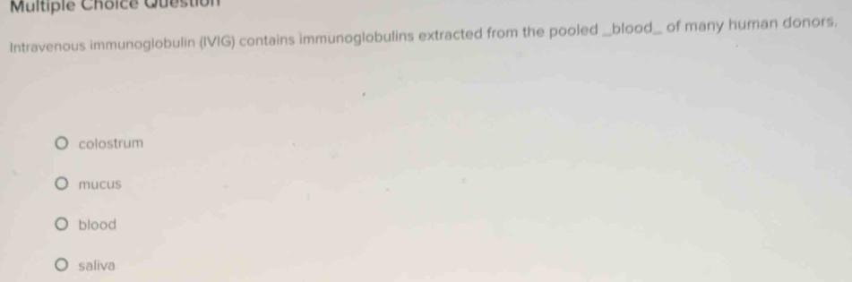 Question
Intravenous immunoglobulin (IVIG) contains immunoglobulins extracted from the pooled _blood_ of many human donors.
colostrum
mucus
blood
saliva