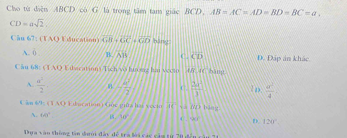 Cho tử diện ABCD có G là trong tâm tam giác BCD, AB=AC=AD=BD=BC=a,
CD=asqrt(2). 
Câu 67: (TAQ Education) overline GB+overline GC+overline GD bǎng:
B.
A. vector 0. overline AB. C. overline CD D. Đáp án khác.
Câu 68: (TAQ Education) Tích vô hướng hai vecto BAC bāng
A.  a^2/2 · B. - a^2/2  C.  2a^2/3  I D.  a^2/4 . 
Câu 69: (TAQ Education) Góc giữa hai vecto overline AC và overline BD bǎng
A. 60°. B. 30° C. 90° D. 120°. 
Dựa vào thông tin dưới đây đề trả lời các câu từ 70 đến câu 71