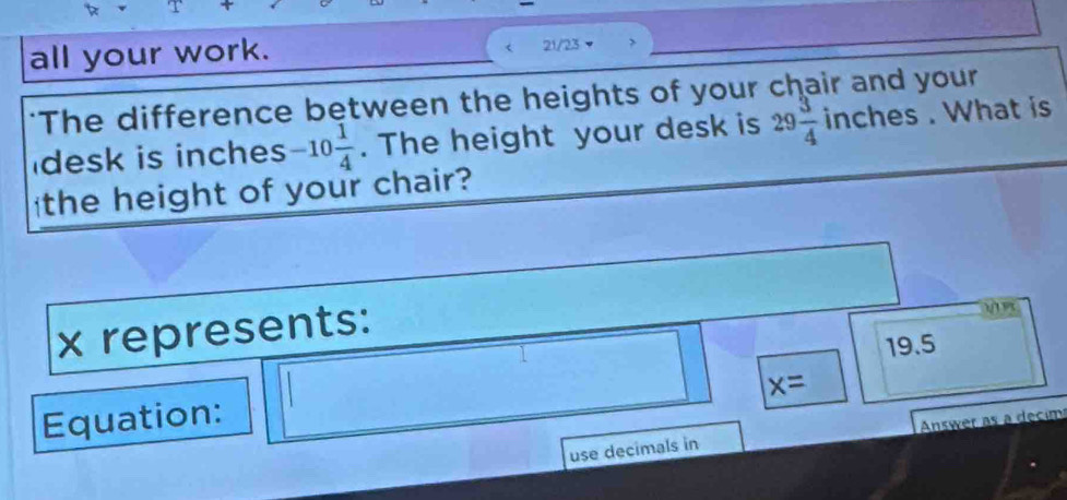 all your work. 21/23
"The difference between the heights of your chair and your
desk is inches -10 1/4 . The height your desk is 29 3/4  inches. What is
the height of your chair?
x represents:
19.5
x=
Equation:
use decimals in Answer as a decim