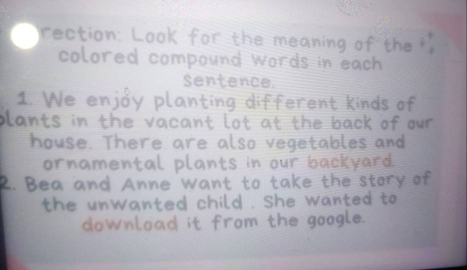 rection: Look for the meaning of the " 
colored compound words in each 
sentence. 
1. We enjoy planting different kinds of 
blants in the vacant lot at the back of our 
house. There are also vegetables and 
ornamental plants in our backyard 
2. Bea and Anne want to take 
the unwanted child. she wanted to 
download it from the google.