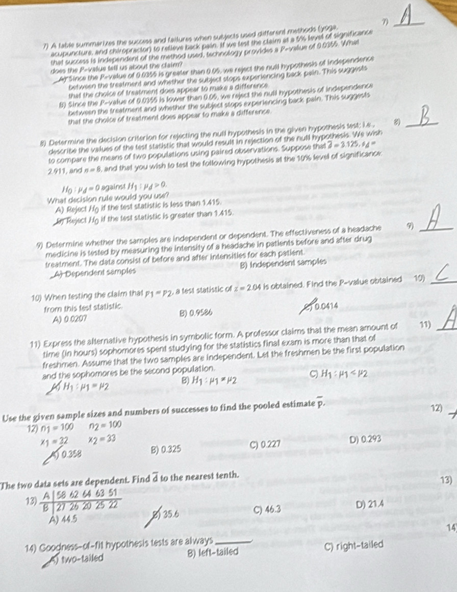 A table summarizes the success and failures when subjects used different methods (yoge. 7)_
acupuncture, and chiropractor) to relieve back pain. It we lest the claim at a 5% level of significance
that success is independent of the method used, technology provides a P-value of 0.0355. What
does the P-value tell us about the claim?
Ar Since the P=value of 0.0355 is greater than 0.05, we reject the nuil hypothesis of independence
between the treatment and whether the subject stops experiencing back pain. This suggests
that the choice of treatment does appear to make a difference.
B) Since the P-value of 0.0355 is lower than 0.05, we reject the null hypothesis of independence
between the treatment and whether the subject stops experiencing back pain. This suggests
that the cholce of treatment does appear to make a difference.
8) Determine the decision criterion for rejecting the null hypothesis in the given hypothesis lest; i.e .
_
describe the values of the test statistic that would result in rejection of the null hypothesis. We wish
to compare the means of two populations using paired observations. Suppose that overline a=3.125,s_d=
2.911, and n=8 , and that you wish to test the following hypothesis at the 10% level of significance:
H_0:mu _d=0 against H_1 mu _d>0.
What decision rule would you use?
A) Reject H_0 if the test statistic is less than 1.415.
Dy Reject H_0 if the lest statistic is greater than 1.415.
9) Determine whether the samples are independent or dependent. The effectiveness of a headache 9)_
medicine is tested by measuring the intensity of a headache in patients before and after drug
treatment. The data consist of before and after intensities for each patient.
_A Dependent samples B) Independent samples
10) When testing the claim that p_1=p_2 , a test statistic of z=2.04 is obtained. Find the P-value obtained 10)_
from this test statistic.
C1 0.0414
A) 0.0207 B) 0.9586
11) Express the alternative hypothesis in symbolic form. A professor claims that the mean amount of 11)_
time (in hours) sophomores spent studying for the statistics final exam is more than that of
freshmen. Assume that the two samples are independent. Let the freshmen be the first population
and the sophomores be the second population.
H_1:mu _1
B) H_1:mu _1!= mu _2
H_1:mu _1=mu _2
Use the given sample sizes and numbers of successes to find the pooled estimate overline p. 12)
12) n_1=100 n_2=100
x_1=32 x_2=33 D) 0.293
0.358 B) 0.325 C) 0.227
The two data sets are dependent. Find overline d to the nearest tenth. 13)
13)  A|5862646351/B|2726202522  D) 21.4
A) 44.5 8) 35.6 C) 46.3
14
14) Googness-of-fit hypothesis tests are always_
) two-tailed 8) left-tailed C) right-tailed