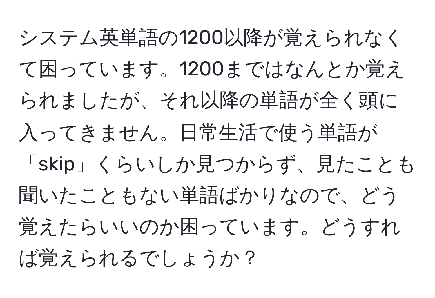 システム英単語の1200以降が覚えられなくて困っています。1200まではなんとか覚えられましたが、それ以降の単語が全く頭に入ってきません。日常生活で使う単語が「skip」くらいしか見つからず、見たことも聞いたこともない単語ばかりなので、どう覚えたらいいのか困っています。どうすれば覚えられるでしょうか？