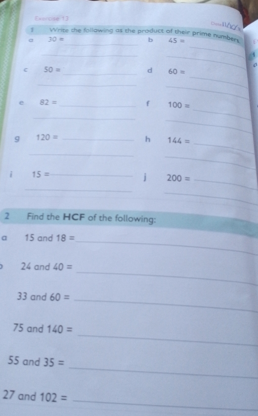 DateMá 2 
_ 
1 Write the following as the product of their prime numbers 
a 30=
_ 
b 45=
_ 
a 
_ 
C 50=
_ 
_d 60=
_ 
_ 
e 82=
_f 100=
_ 
_ 
_ 
_ 
9 120= _ 
h 144=
_ 
_ 
i 15= _ 
j 200= _ 
_ 
_ 
2 Find the HCF of the following: 
a 15 and 18=
_ 
_
24 and 40=
33 and 60= _ 
_
75 and 140=
_
55 and 35=
_
27 and 102=