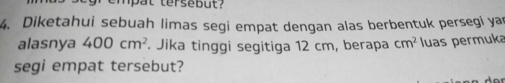 empat tersebut? 
4. Diketahui sebuah limas segi empat dengan alas berbentuk persegi yar 
alasnya 400cm^2. Jika tinggi segitiga 12 cm, berapa cm^2 luas permuka 
segi empat tersebut?