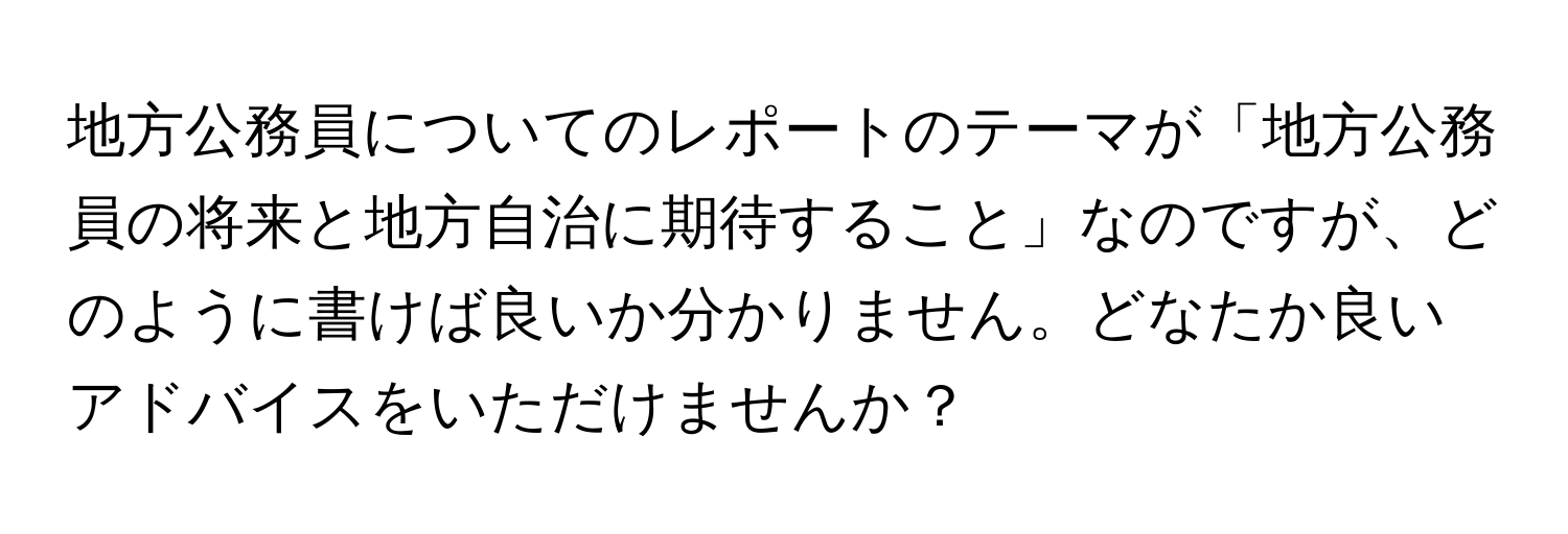 地方公務員についてのレポートのテーマが「地方公務員の将来と地方自治に期待すること」なのですが、どのように書けば良いか分かりません。どなたか良いアドバイスをいただけませんか？