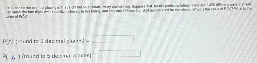 Let A denote the event of placing a $1 straight bet on a certain lottery and winning. Suppose that, for this particular lottery, there are 3,456 different ways that you
can select the four digits (with repetition allowed) in this lottery, and only one of those four-digit numbers will be the winner. What is the value of P(A) ? What is the
value of P(overline A)
P(A) (round to 5 decim alplaces)=□
P(overline A) (round to 5 decimal places) =□