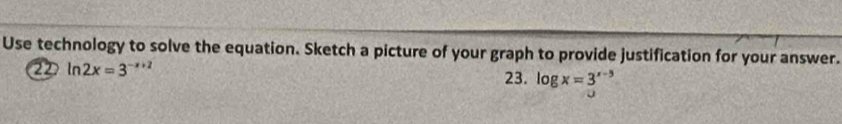Use technology to solve the equation. Sketch a picture of your graph to provide justification for your answer. 
22 ln 2x=3^(-x+2)
23. log x=3^(x-5)