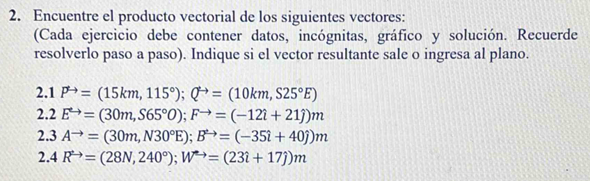 Encuentre el producto vectorial de los siguientes vectores: 
(Cada ejercicio debe contener datos, incógnitas, gráfico y solución. Recuerde 
resolverlo paso a paso). Indique si el vector resultante sale o ingresa al plano.
2.1P^(to)=(15km,115°); Q^(to)=(10km,S25°E)
2.2 E^(to)=(30m,S65°0); F^(to)=(-12hat i+21hat j)m
2.3Ato =(30m,N30°E); B^(to)=(-35hat i+40j)m
2.4R^(to)=(28N,240°); W^(to)=(23i+17j)m