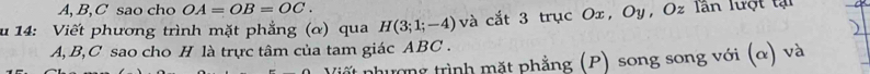 A, B, C sao cho OA=OB=OC. 
u 14: Viết phương trình mặt phẳng (α) qua H(3;1;-4) và cắt 3 trục Ox, Oy, Oz lần lượt tại
A, B, C sao cho H là trực tâm của tam giác ABC. 
nất nhương trình mặt phẳng (P) song song với (α) và