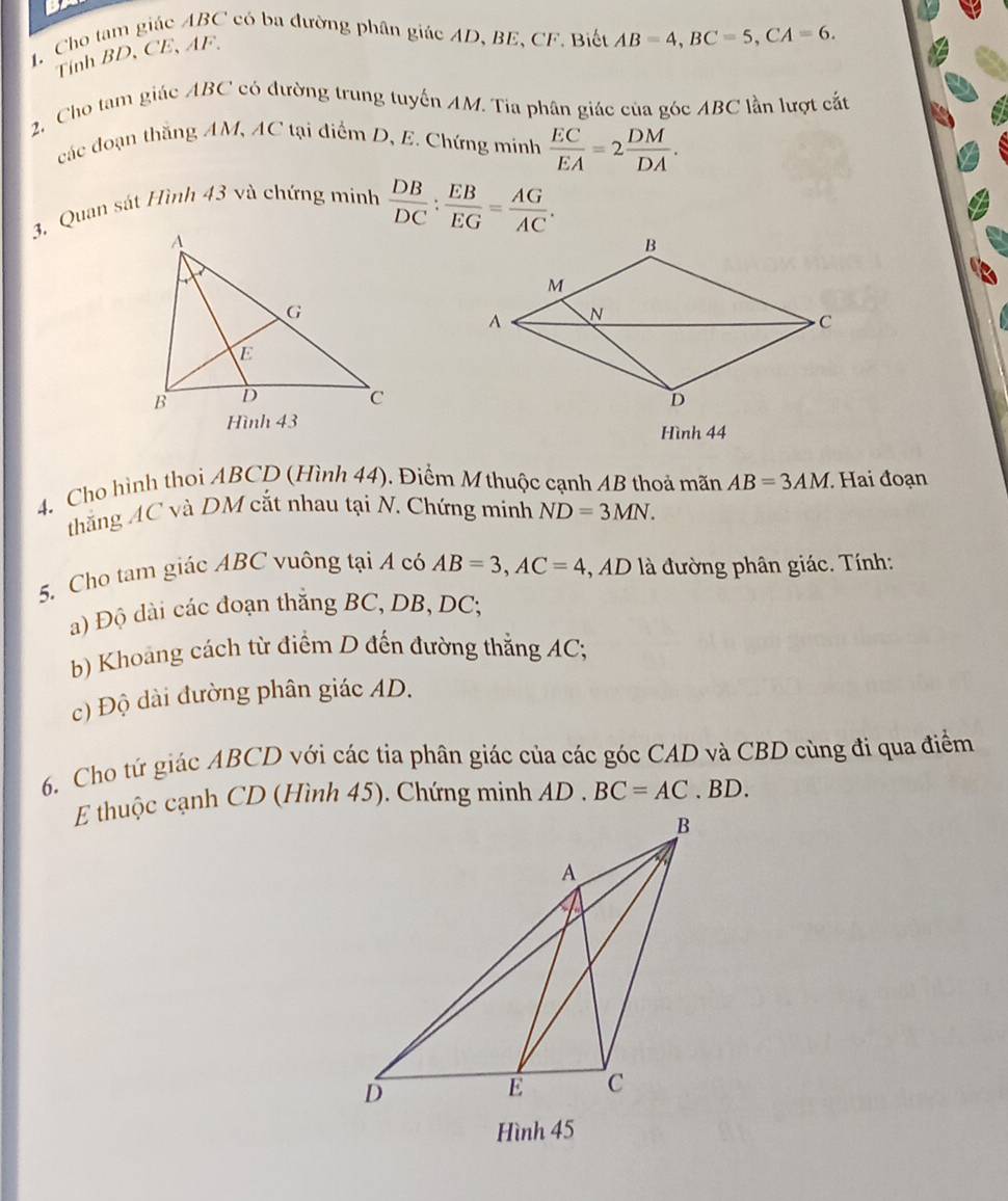 Cho tam giác ABC có ba đường phân giác AD, BE, CF. Biết AB=4, BC=5, CA=6. 
Tính BD, CE, AF. 
2. Cho tam giác ABC có đường trung tuyến AM. Tia phân giác của góc ABC lần lượt cắt 
các đoạn thắng AM, AC tại điểm D, E. Chứng minh  EC/EA =2 DM/DA . 
3, Quan sát Hình 43 và chứng minh  DB/DC : EB/EG = AG/AC . 
Hình 43 Hình 44
4. Cho hình thoi ABCD (Hình 44). Điểm M thuộc cạnh AB thoả mãn AB=3AM. Hai đoạn 
thắng AC và DM cắt nhau tại N. Chứng minh ND=3MN. 
5. Cho tam giác ABC vuông tại A có AB=3, AC=4 , AD là đường phân giác. Tính: 
a) Độ dài các đoạn thắng BC, DB, DC; 
b) Khoang cách từ điểm D đến đường thẳng AC; 
c) Độ dài đường phân giác AD. 
6. Cho tứ giác ABCD với các tia phân giác của các góc CAD và CBD cùng đi qua điểm 
E thuộc cạnh CD (Hình 45). Chứng minh AD. BC=AC. BD. 
Hình 45