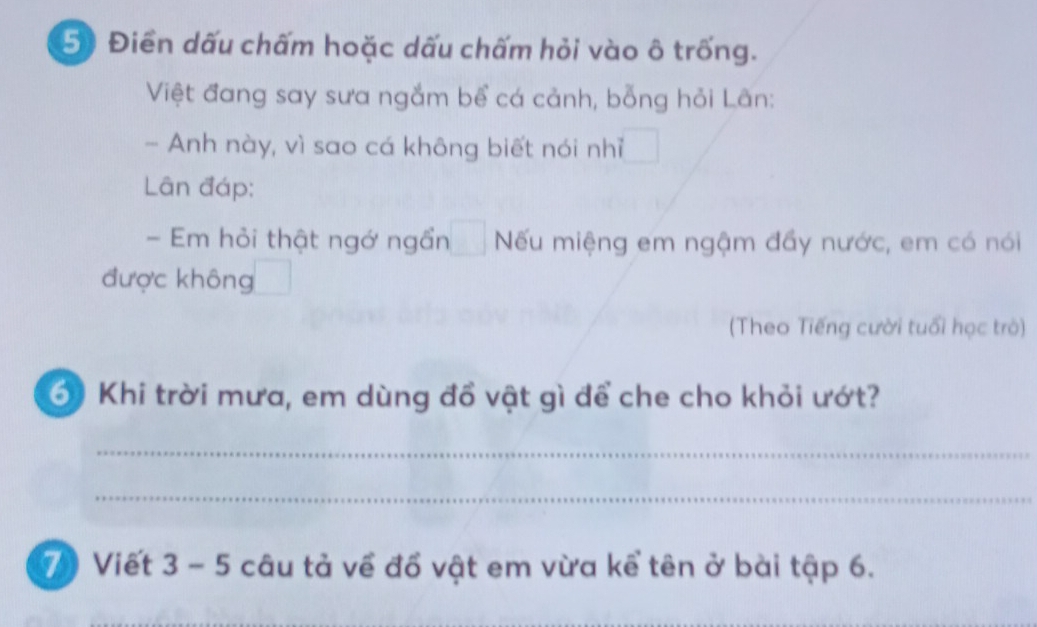 Điền dấu chấm hoặc dấu chấm hỏi vào ô trống. 
Việt đang say sưa ngắm bể cá cảnh, bỗng hỏi Lãn: 
- Anh này, vì sao cá không biết nói nhĩ 
Lân đáp: 
- Em hỏi thật ngớ ngần Nếu miệng em ngậm đầy nước, em có nói 
được không 
(Theo Tiếng cười tuổi học trò) 
6) Khi trời mưa, em dùng đồ vật gì để che cho khỏi ướt? 
_ 
_ 
7 Viết 3 - 5 câu tả về đổ vật em vừa kể tên ở bài tập 6.