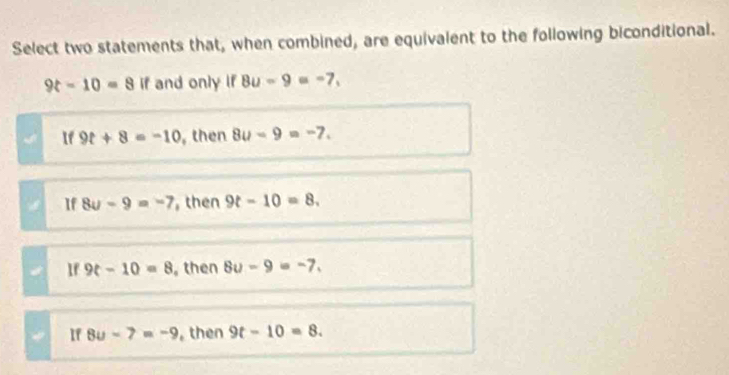 Select two statements that, when combined, are equivalent to the following biconditional.
9t-10=8 if and only if 8u-9=-7,
If 9t+8=-10 , then 8u-9=-7.
If 8u-9=-7 then 9t-10=8.
If 9t-10=8 then 8u-9=-7.
If 8u-7=-9 , then 9t-10=8.