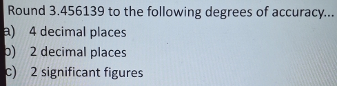 Round 3.456139 to the following degrees of accuracy... 
a) 4 decimal places 
b) 2 decimal places 
c) 2 significant figures