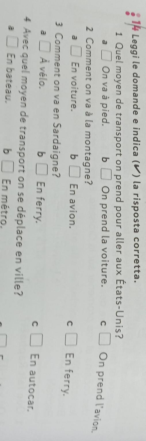 Leggi le domande e indica (◤) la risposta corretta.
1 Quel moyen de transport on prend pour aller aux États-Unis?
a □ On va à pied. bì □ On prend la voiture. C □ On prend l'avion.
2 Comment on va à la montagne?
a □ En voiture. bì □ En avion.
C □ En ferry.
3 Comment on va en Sardaigne?
a □ A vélo. b □  En ferry. □ En autocar.
C
4 Avec quel moyen de transport on se déplace en ville?
a □ En bateau. b □ En métro.
□