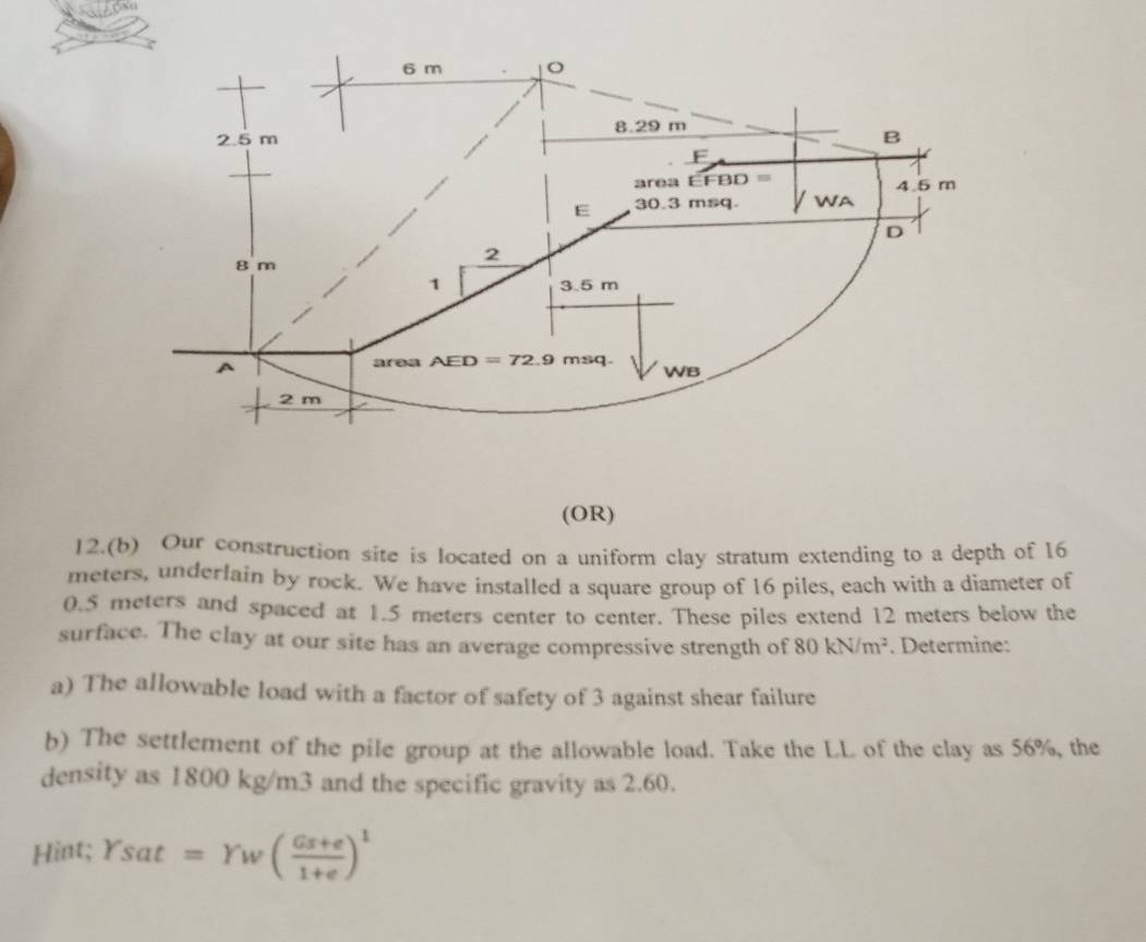 (OR)
12.(b) Our construction site is located on a uniform clay stratum extending to a depth of 16
meters, underlain by rock. We have installed a square group of 16 piles, each with a diameter of
0.5 meters and spaced at 1.5 meters center to center. These piles extend 12 meters below the
surface. The clay at our site has an average compressive strength of 80kN/m^2. Determine:
a) The allowable load with a factor of safety of 3 against shear failure
b) The settlement of the pile group at the allowable load. Take the LL of the clay as 56%, the
density as 1800 kg/m3 and the specific gravity as 2.60.
Hint; Ysat=Yw( (Gx+e)/1+e )^1