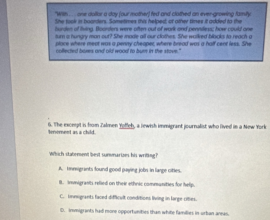 "With . . . one dollar a day [our mother) fed and clothed an ever-growing family
She took in boarders. Sometimes this helped; at other times it added to the
burden of living. Boarders were often out of work and penniless; how could one
turn a hungry man out? She made all our clothes. She walked blocks to reach a
place where meat was a penny cheaper, where bread was a half cent less. She
collected boxes and old wood to burn in the stove."
6. The excerpt is from Zalmen Yoffeh, a Jewish immigrant journalist who lived in a New York
tenement as a child.
Which statement best summarizes his writing?
A. Immigrants found good paying jobs in large cities.
B. Immigrants relied on their ethnic communities for help.
C. Immigrants faced difficult conditions living in large cities.
D. Immigrants had more opportunities than white families in urban areas.