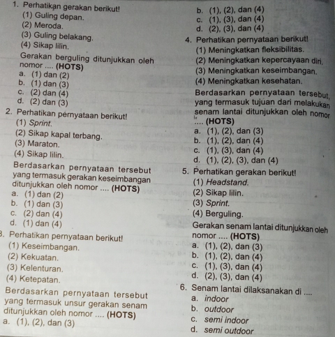 Perhatikan gerakan berikut!
b. (1), (2), dan (4)
(1) Guling depan.
(2) Meroda. c. (1), (3), dan (4)
d. (2), (3), dan (4)
(3) Guling belakang.
4. Perhatikan pernyataan berikut!
(4) Sikap lilin.
(1) Meningkatkan fleksibilitas.
Gerakan berguling ditunjukkan oleh (2) Meningkatkan kepercayaan diri,
nomor .... (HOTS)
(3) Meningkatkan keseimbangan.
a. (1) dan (2)
b. (1) dan (3)
(4) Meningkatkan kesehatan.
c. (2) dan (4) Berdasarkan pernyataan tersebut
d. (2) dan (3) yang termasuk tujuan dari melakukan
2. Perhatikan pernyataan berikut! :... (HOTS) senam lantai ditunjukkan oleh nomor
(1) Sprint.
(2) Sikap kapal terbang. b. (1), (2), dan (4) a. (1), (2), dan (3)
(3) Maraton. c. (1), (3), dan (4)
(4) Sikap lilin. d. (1), (2), (3), dan (4)
Berdasarkan pernyataan tersebut 5. Perhatikan gerakan berikut!
yang termasuk gerakan keseimbangan
ditunjukkan oleh nomor .... (HOTS) (1) Headstand.
a. (1) dan (2) (2) Sikap lilin.
b. (1) dan (3) (3) Sprint.
c. (2) dan (4) (4) Berguling.
d. (1) dan (4) Gerakan senam lantai ditunjukkan oleh
. Perhatikan pernyataan berikut! a. (1), (2), dan (3) nomor .... (HOTS)
(1) Keseimbangan. b. (1), (2), dan (4)
(2) Kekuatan. c. (1), (3), dan (4)
(3) Kelenturan. d. (2), (3), dan (4)
(4) Ketepatan. 6. Senam lantai dilaksanakan di ....
Berdasarkan pernyataan tersebut a. indoor
yang termasuk unsur gerakan senam b. outdoor
ditunjukkan oleh nomor .... (HOTS) c. semi indoor
a. (1), (2), dan (3) d. semi outdoor